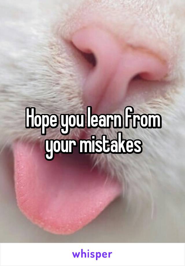 Hope you learn from your mistakes