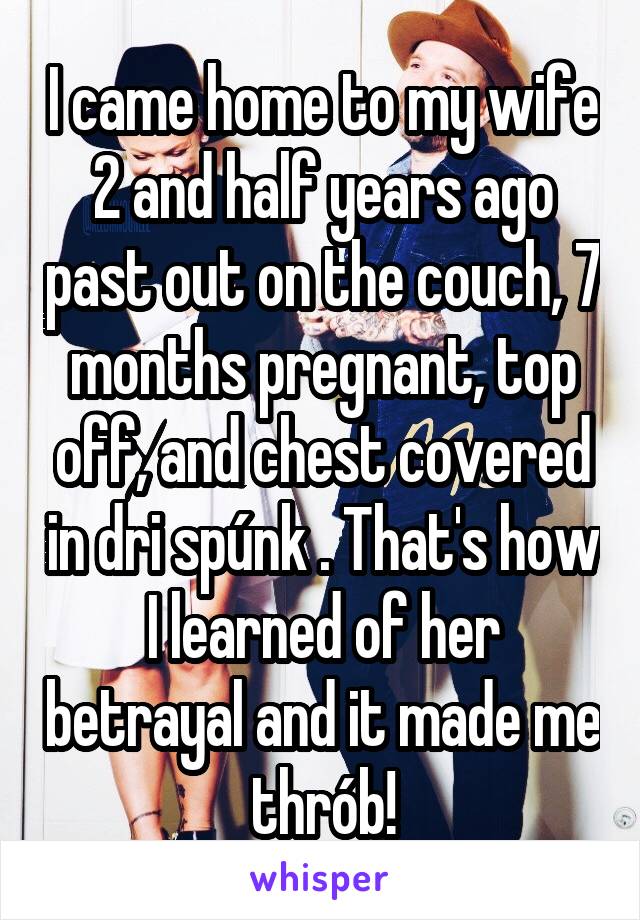I came home to my wife 2 and half years ago past out on the couch, 7 months pregnant, top off, and chest covered in dri spúnk . That's how I learned of her betrayal and it made me thrób!