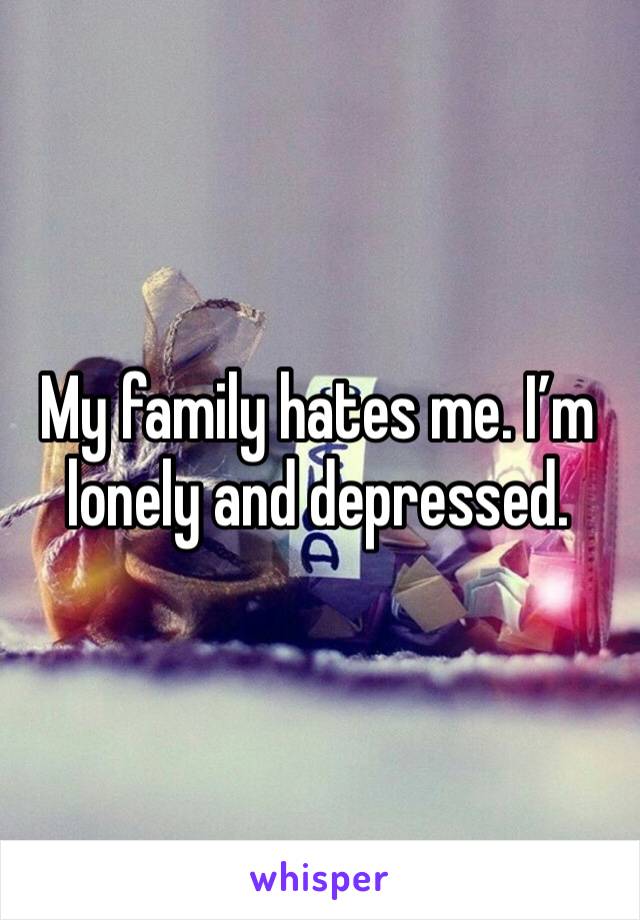 My family hates me. I’m lonely and depressed. 