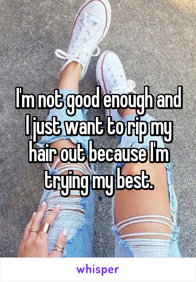 I'm not good enough and I just want to rip my hair out because I'm trying my best.