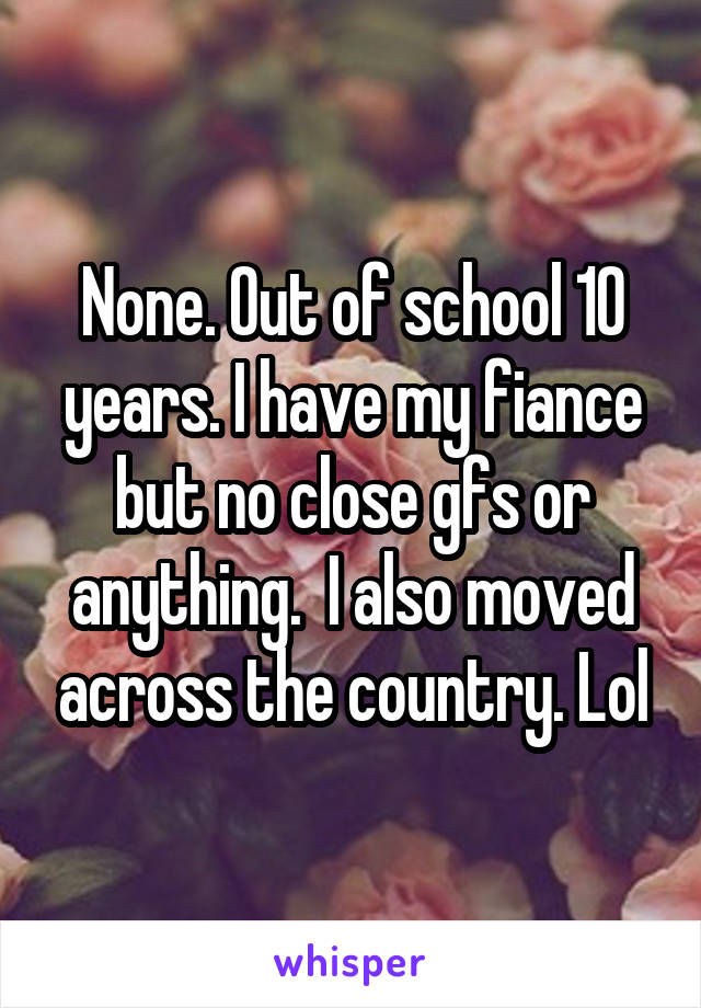 None. Out of school 10 years. I have my fiance but no close gfs or anything.  I also moved across the country. Lol