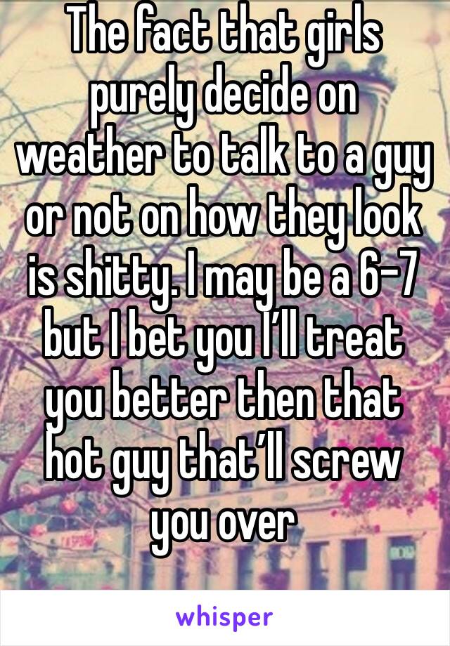 The fact that girls purely decide on weather to talk to a guy or not on how they look is shitty. I may be a 6-7 but I bet you I’ll treat you better then that hot guy that’ll screw you over 