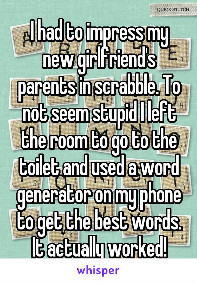 I had to impress my new girlfriend's parents in scrabble. To not seem stupid I left the room to go to the toilet and used a word generator on my phone to get the best words.
It actually worked!