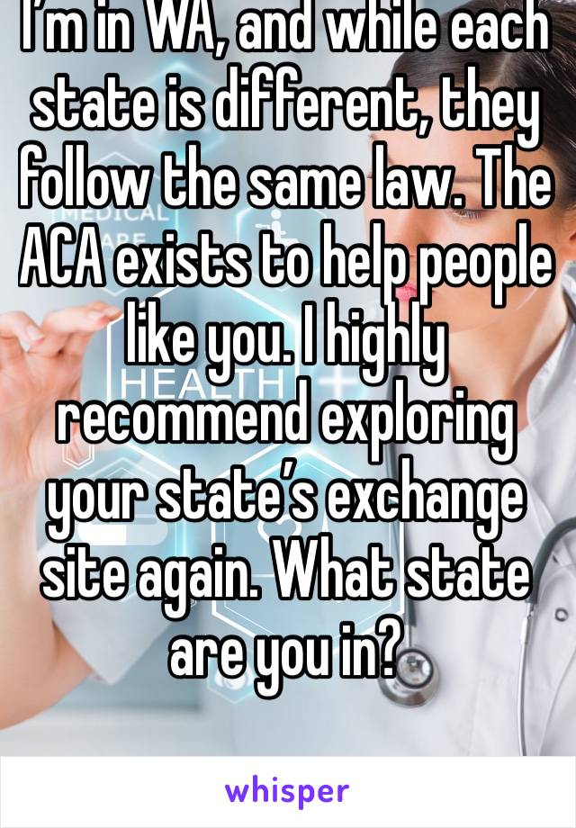 I’m in WA, and while each state is different, they follow the same law. The ACA exists to help people like you. I highly recommend exploring your state’s exchange site again. What state are you in?