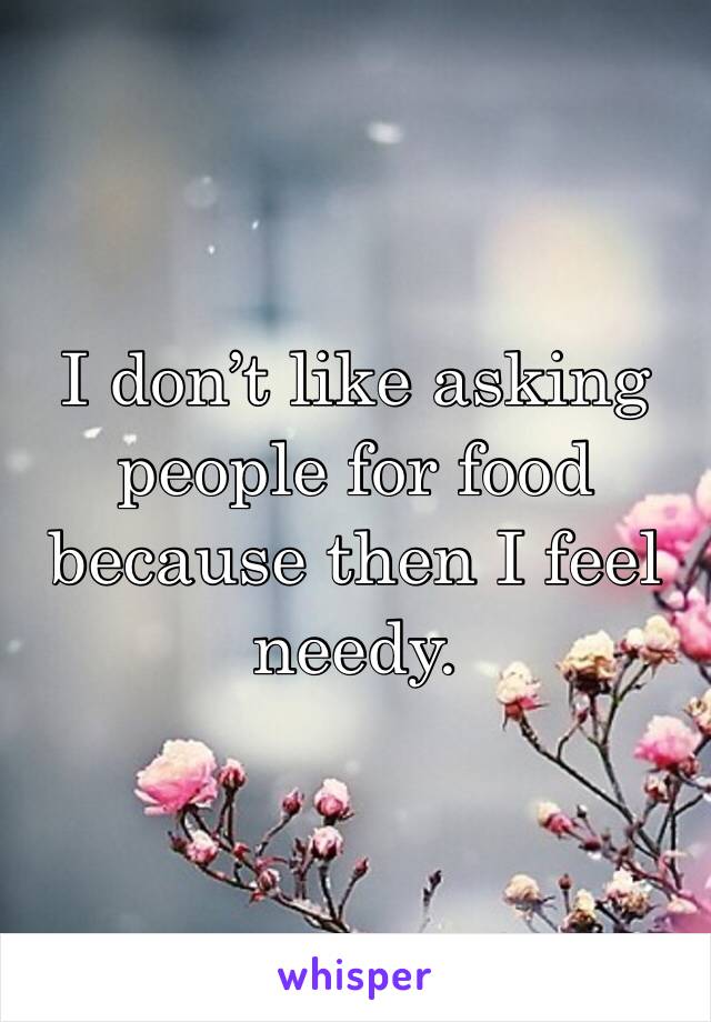I don’t like asking people for food because then I feel needy.