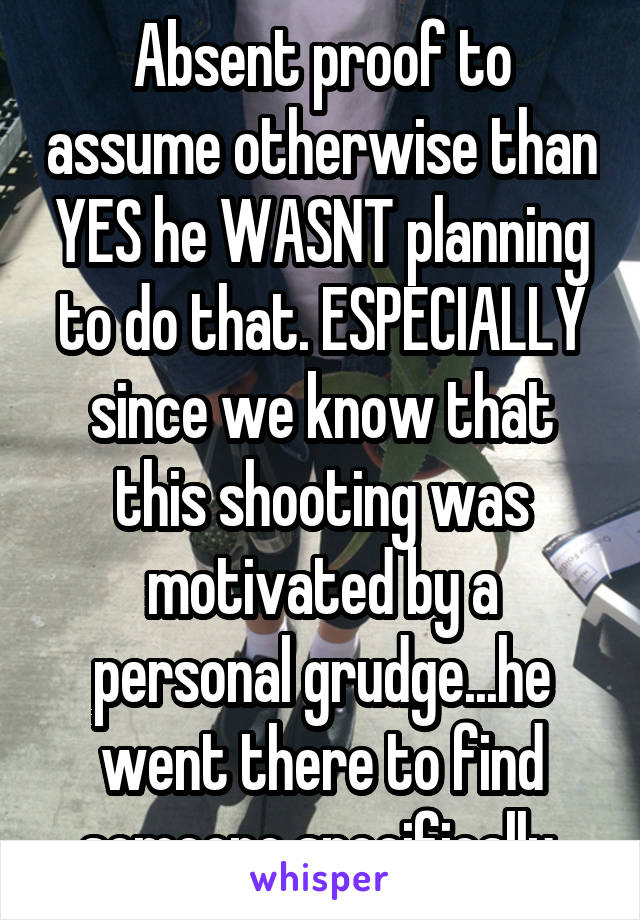 Absent proof to assume otherwise than YES he WASNT planning to do that. ESPECIALLY since we know that this shooting was motivated by a personal grudge...he went there to find someone specifically 