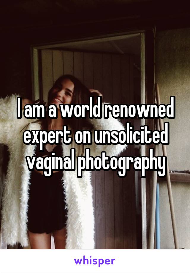 I am a world renowned expert on unsolicited vaginal photography