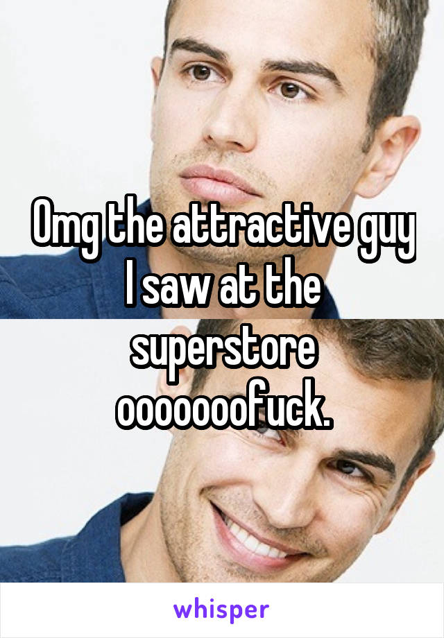 Omg the attractive guy I saw at the superstore ooooooofuck.