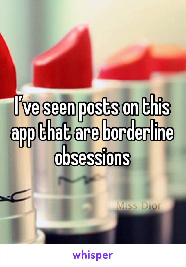 I’ve seen posts on this app that are borderline obsessions