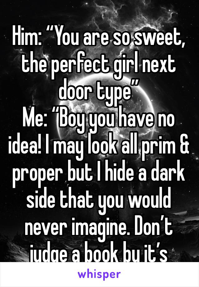 Him: “You are so sweet, the perfect girl next door type”
Me: “Boy you have no idea! I may look all prim & proper but I hide a dark side that you would never imagine. Don’t judge a book by it’s cover”