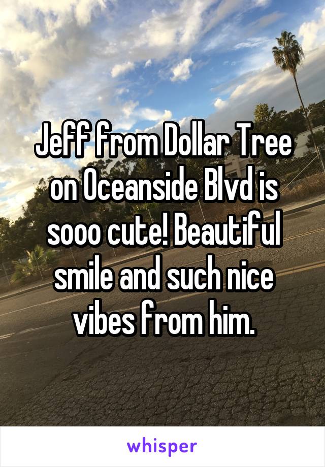 Jeff from Dollar Tree on Oceanside Blvd is sooo cute! Beautiful smile and such nice vibes from him.