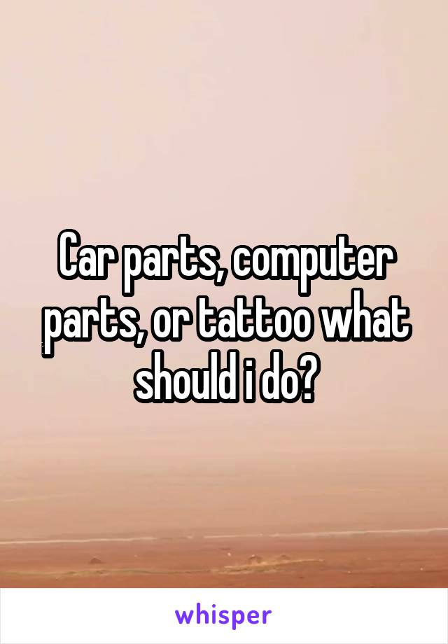 Car parts, computer parts, or tattoo what should i do?