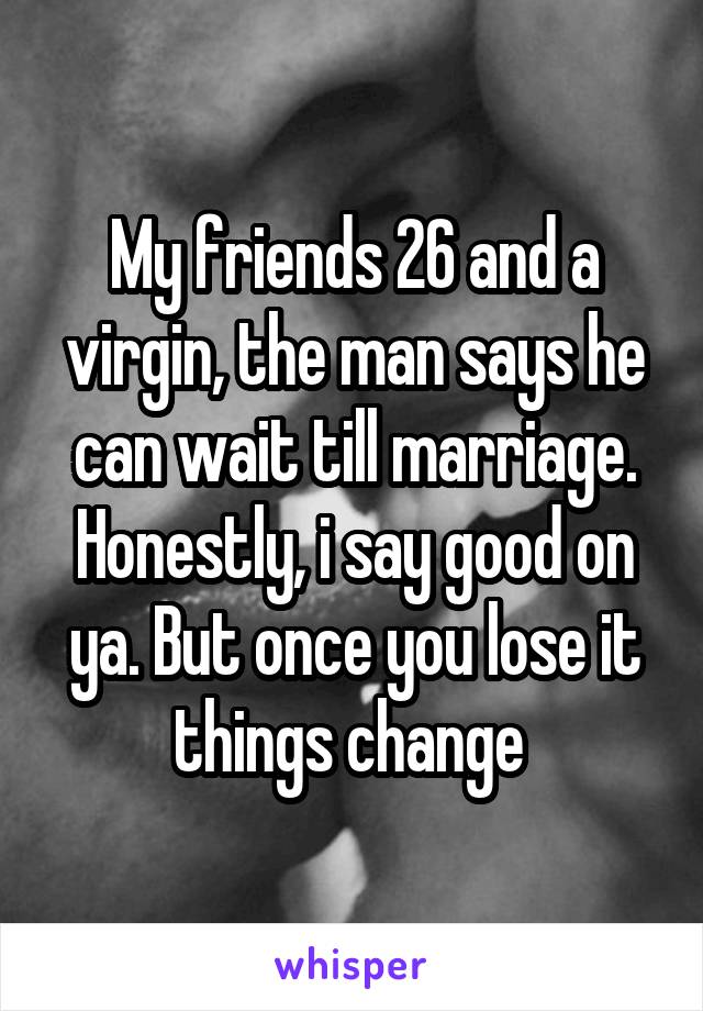 My friends 26 and a virgin, the man says he can wait till marriage. Honestly, i say good on ya. But once you lose it things change 