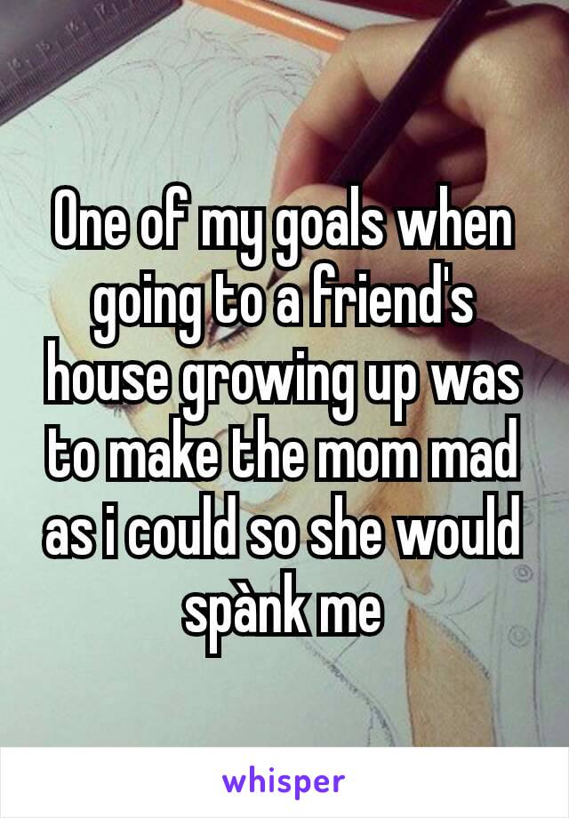 One of my goals when going to a friend's house growing up was to make the mom mad as i could so she would spànk me