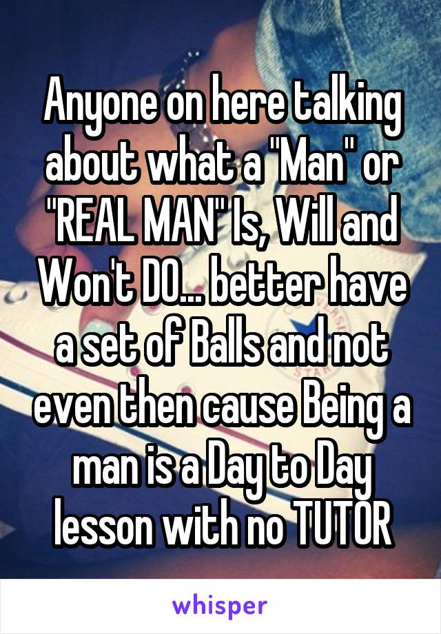 Anyone on here talking about what a "Man" or "REAL MAN" Is, Will and Won't DO... better have a set of Balls and not even then cause Being a man is a Day to Day lesson with no TUTOR