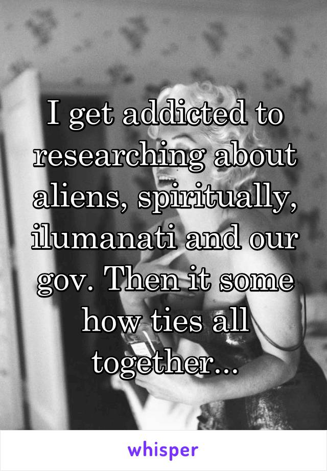 I get addicted to researching about aliens, spiritually, ilumanati and our gov. Then it some how ties all together...