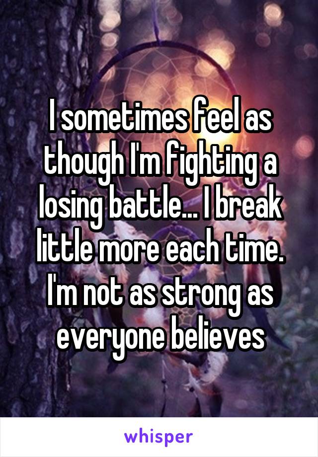 I sometimes feel as though I'm fighting a losing battle... I break little more each time. I'm not as strong as everyone believes