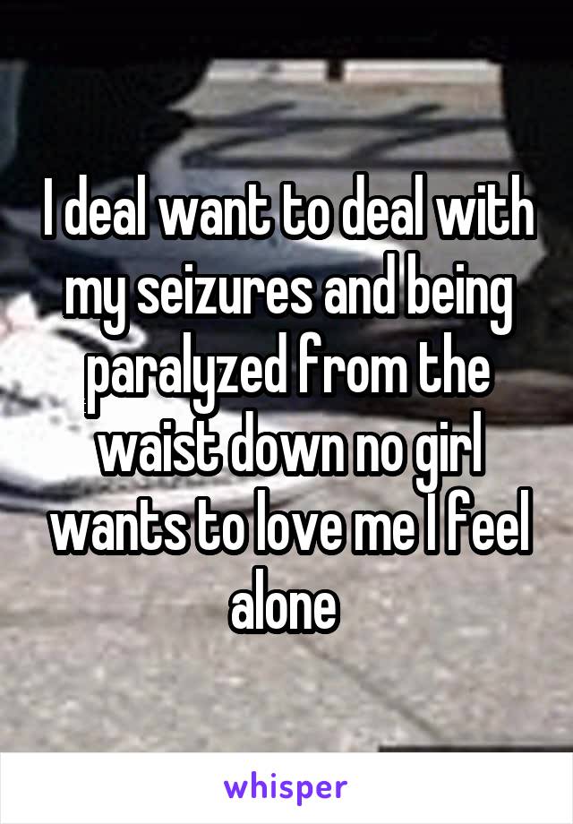I deal want to deal with my seizures and being paralyzed from the waist down no girl wants to love me I feel alone 