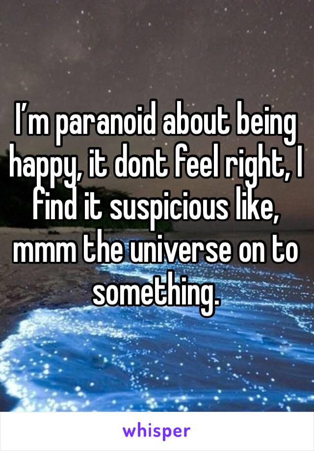 I’m paranoid about being happy, it dont feel right, I find it suspicious like, mmm the universe on to something.