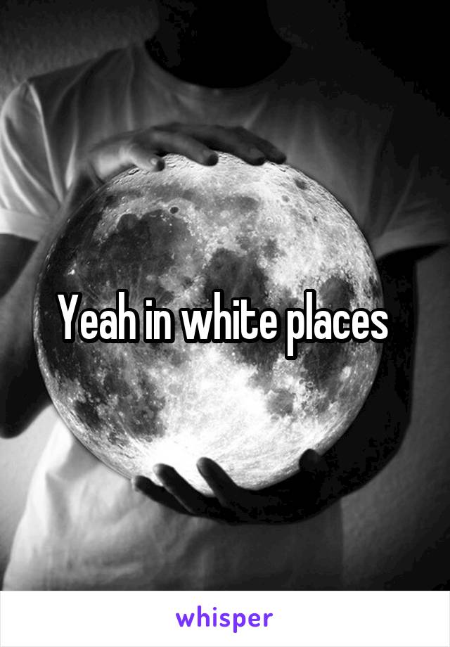 Yeah in white places 