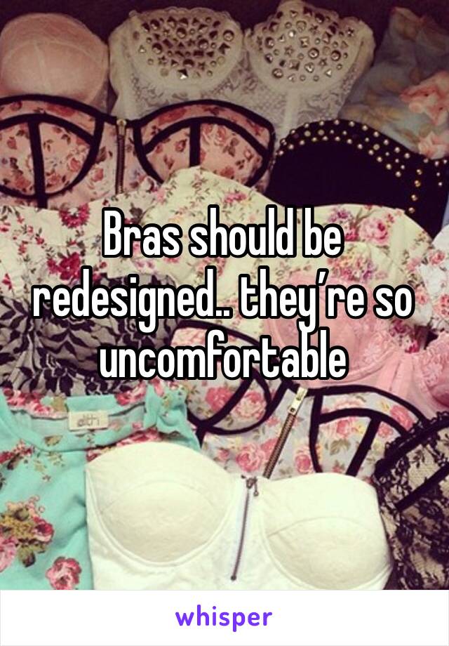 Bras should be redesigned.. they’re so uncomfortable