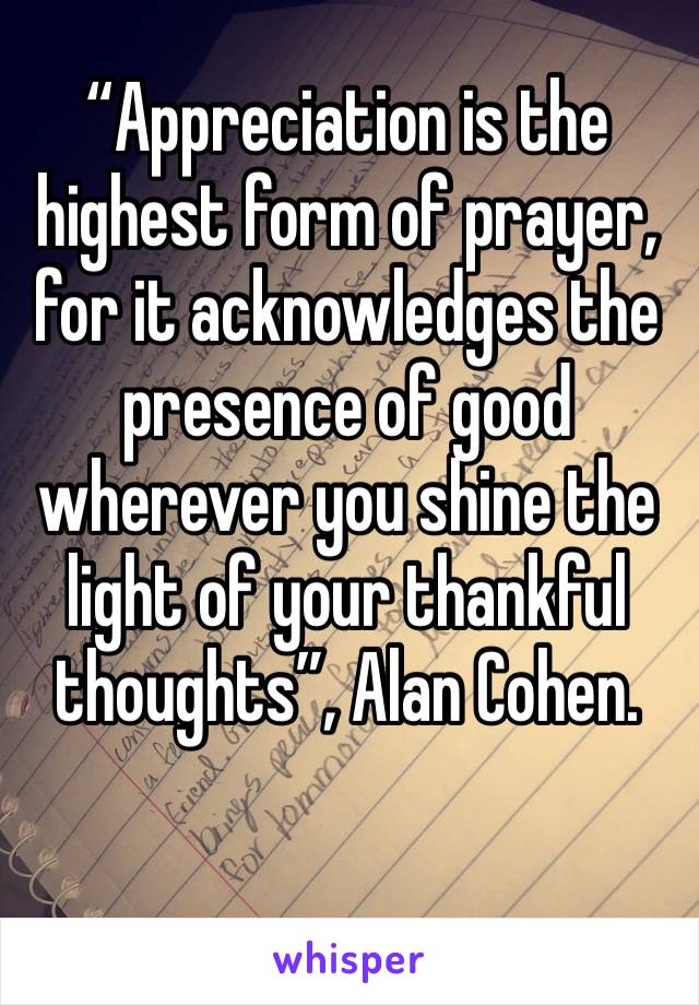 “Appreciation is the highest form of prayer, for it acknowledges the presence of good wherever you shine the light of your thankful thoughts”, Alan Cohen.