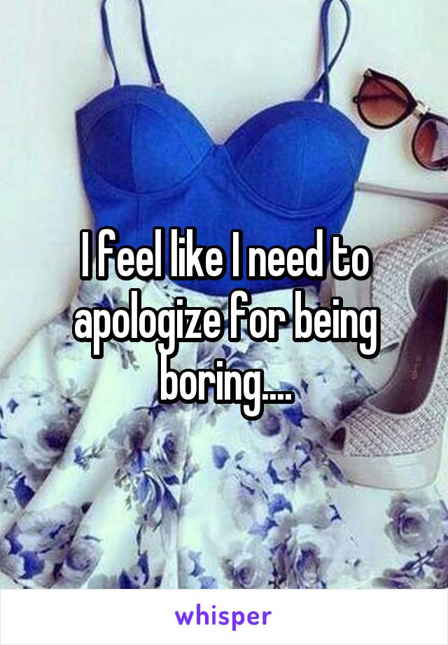 I feel like I need to apologize for being boring....
