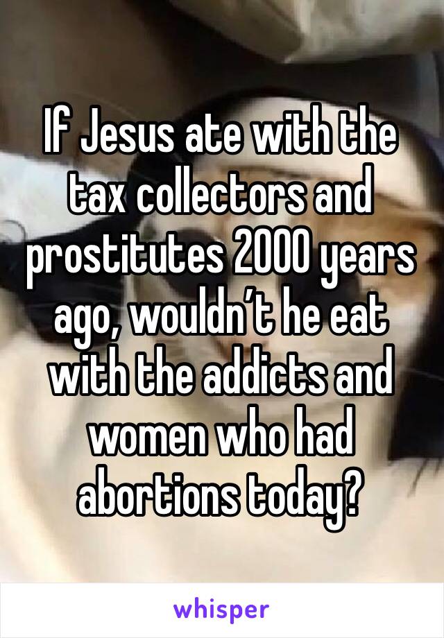 If Jesus ate with the tax collectors and prostitutes 2000 years ago, wouldn’t he eat with the addicts and women who had abortions today?