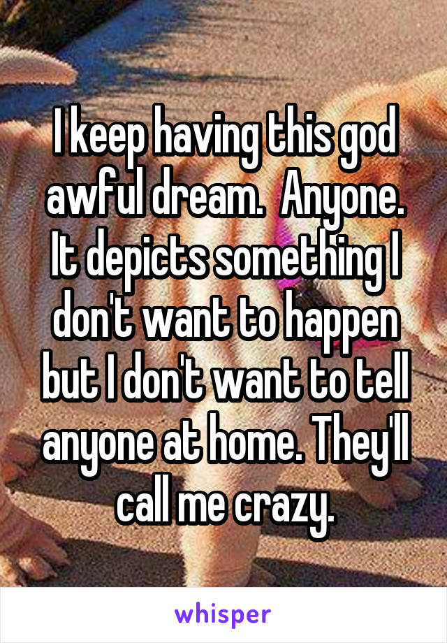 I keep having this god awful dream.  Anyone. It depicts something I don't want to happen but I don't want to tell anyone at home. They'll call me crazy.
