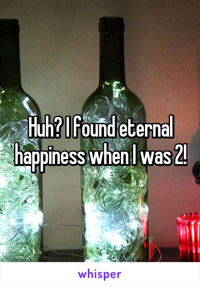 Huh? I found eternal happiness when I was 2!