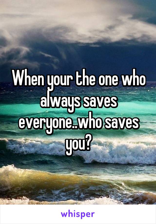 When your the one who always saves everyone..who saves you?