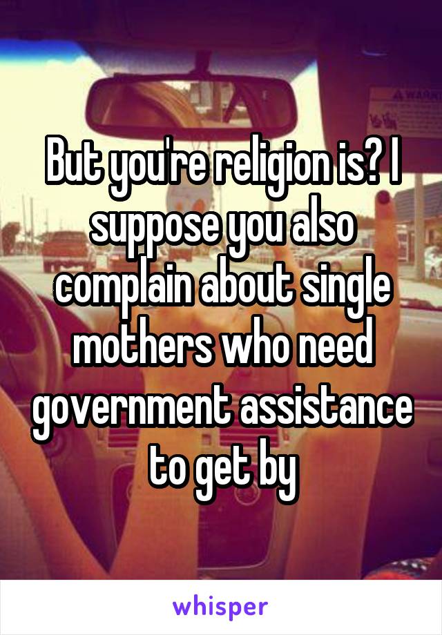 But you're religion is? I suppose you also complain about single mothers who need government assistance to get by