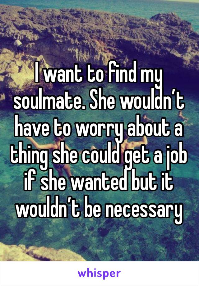 I want to find my soulmate. She wouldn’t have to worry about a thing she could get a job if she wanted but it wouldn’t be necessary 
