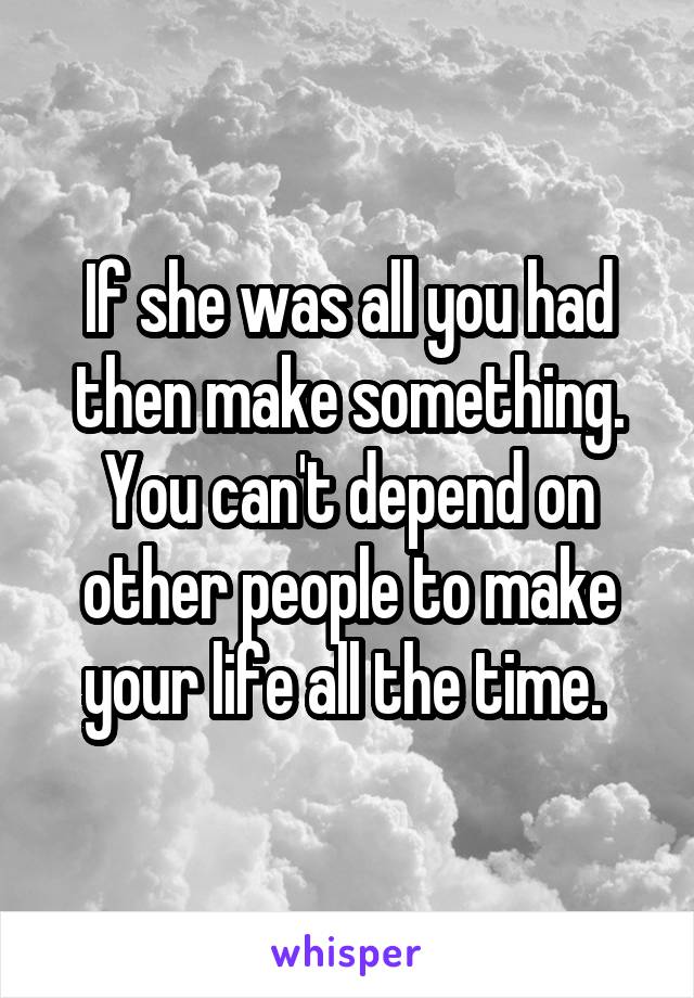 If she was all you had then make something. You can't depend on other people to make your life all the time. 