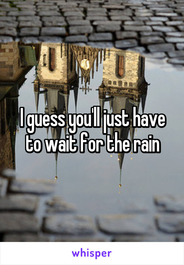 I guess you'll just have to wait for the rain