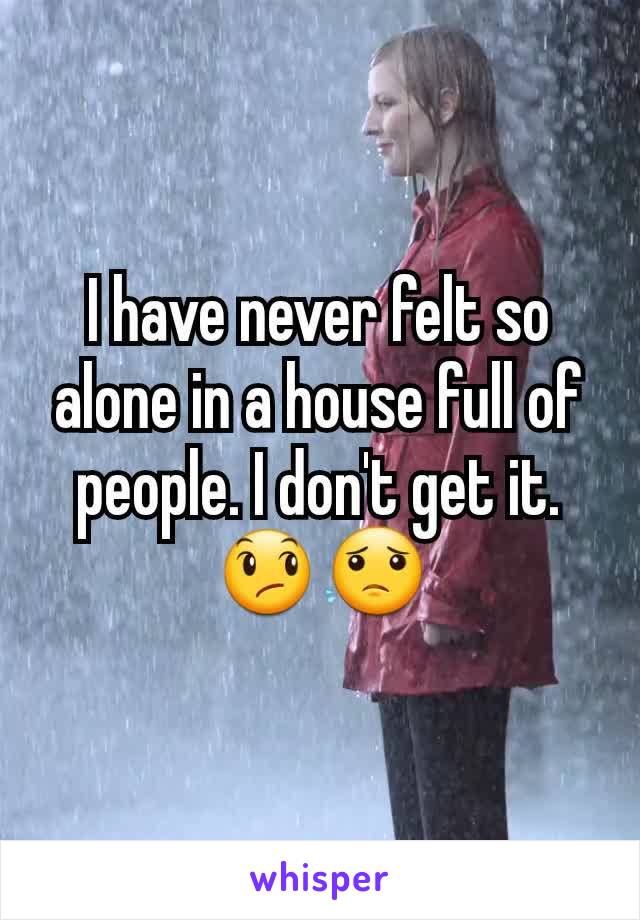 I have never felt so alone in a house full of people. I don't get it. 😞😟