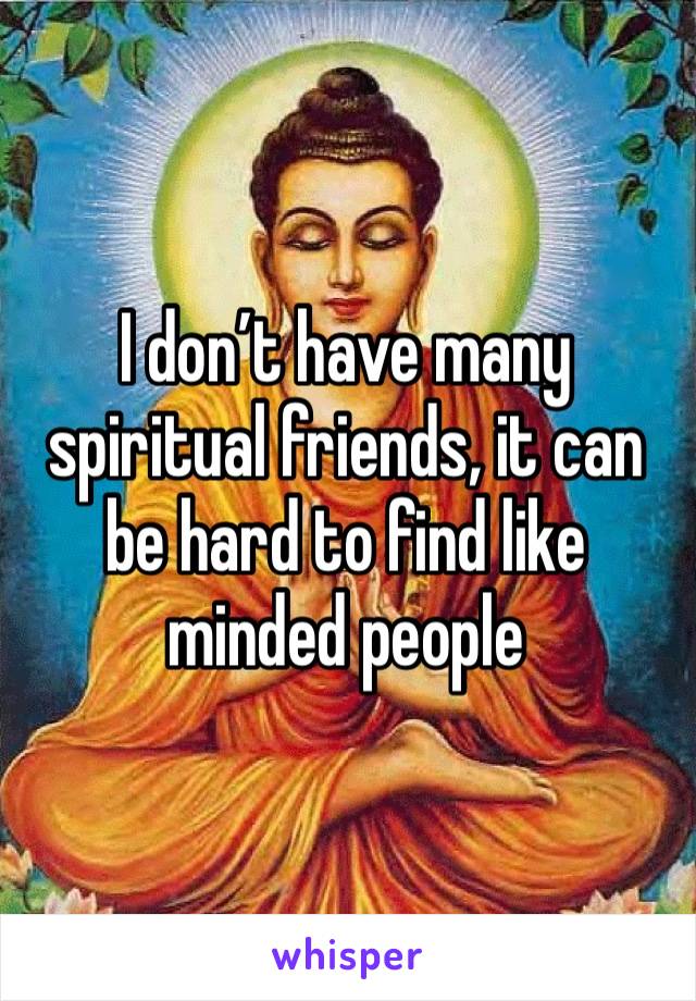 I don’t have many spiritual friends, it can be hard to find like minded people 
