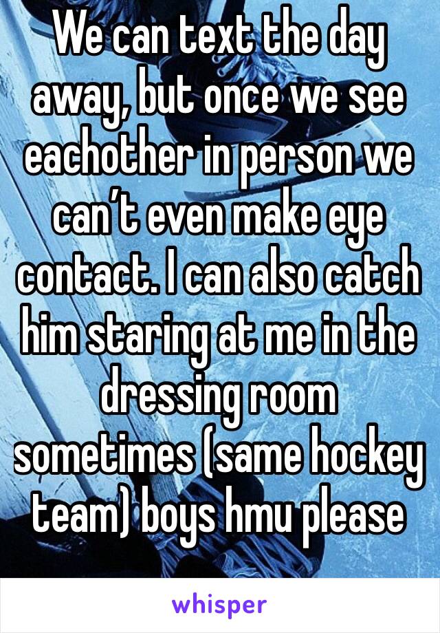We can text the day away, but once we see eachother in person we can’t even make eye contact. I can also catch him staring at me in the dressing room sometimes (same hockey team) boys hmu please