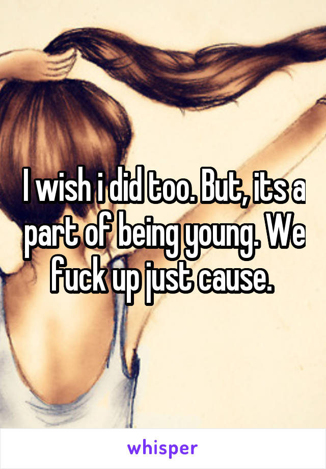 I wish i did too. But, its a part of being young. We fuck up just cause. 