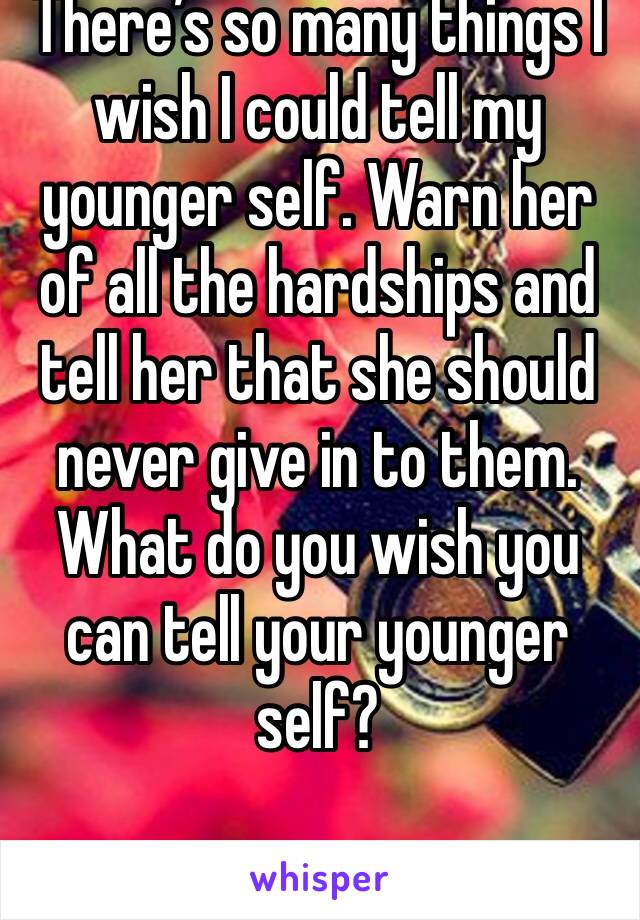 There’s so many things I wish I could tell my younger self. Warn her of all the hardships and tell her that she should never give in to them. What do you wish you can tell your younger self?