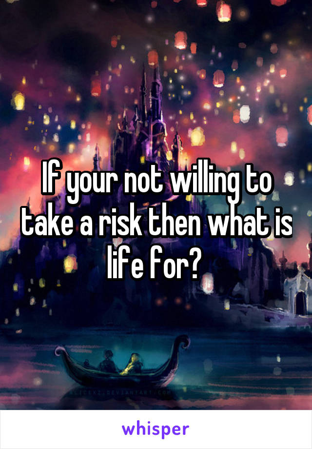 If your not willing to take a risk then what is life for? 