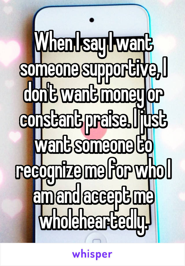 When I say I want someone supportive, I don't want money or constant praise. I just want someone to recognize me for who I am and accept me wholeheartedly.