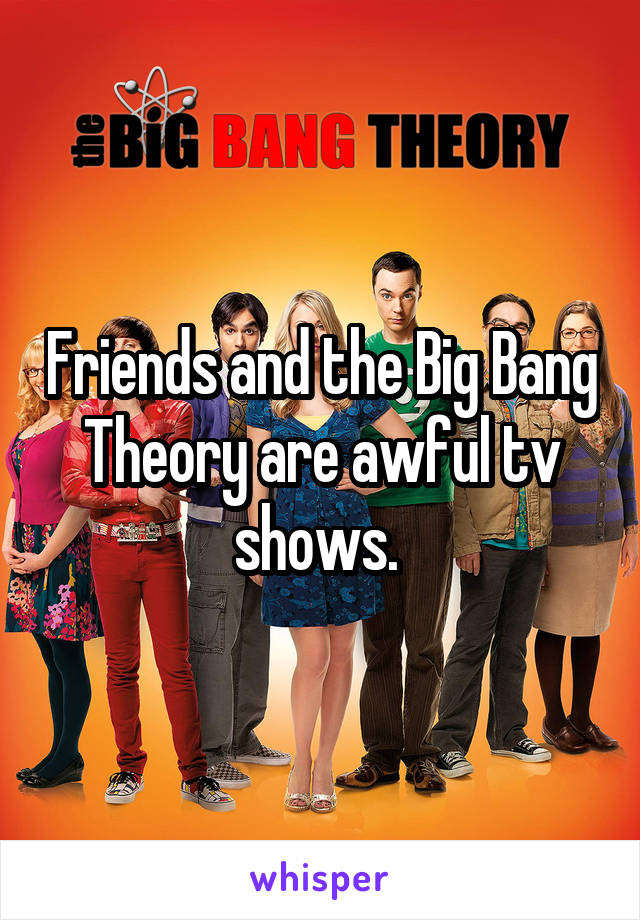 Friends and the Big Bang Theory are awful tv shows. 