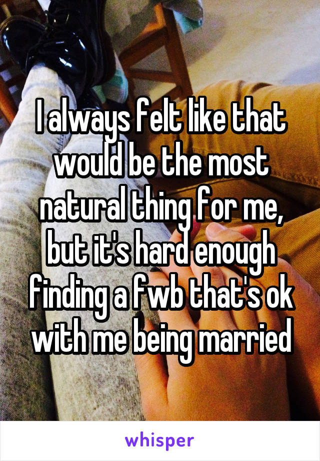 I always felt like that would be the most natural thing for me, but it's hard enough finding a fwb that's ok with me being married
