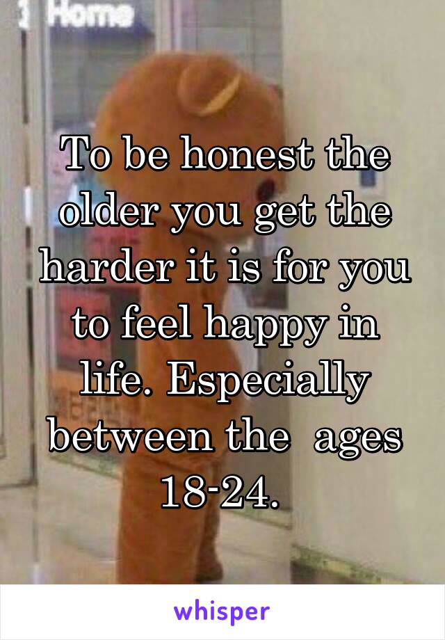 To be honest the older you get the harder it is for you to feel happy in life. Especially between the  ages 18-24. 