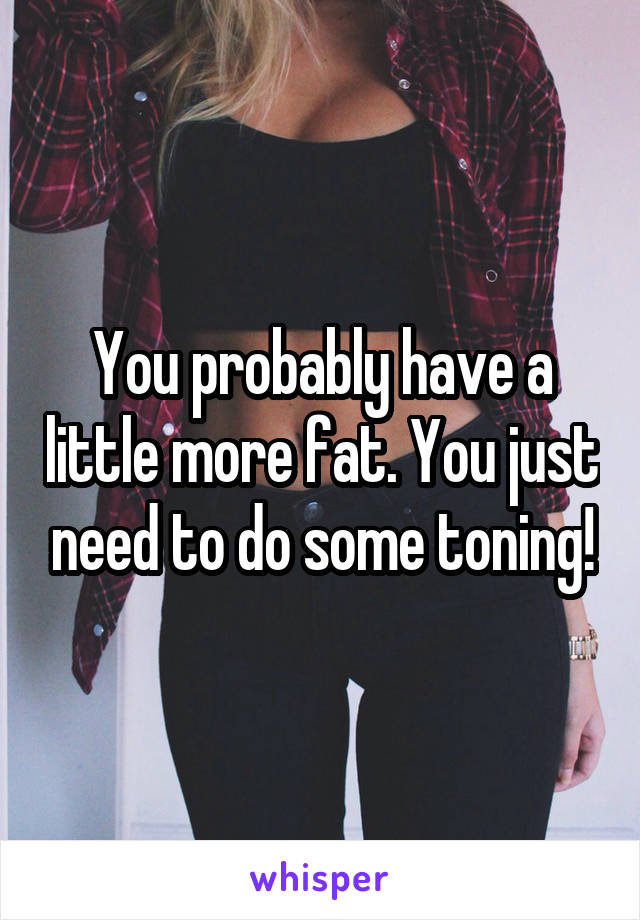 You probably have a little more fat. You just need to do some toning!