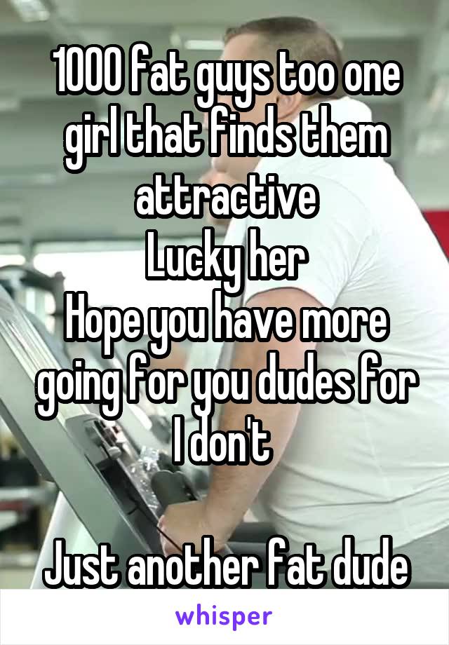 1000 fat guys too one girl that finds them attractive
Lucky her
Hope you have more going for you dudes for I don't 

Just another fat dude