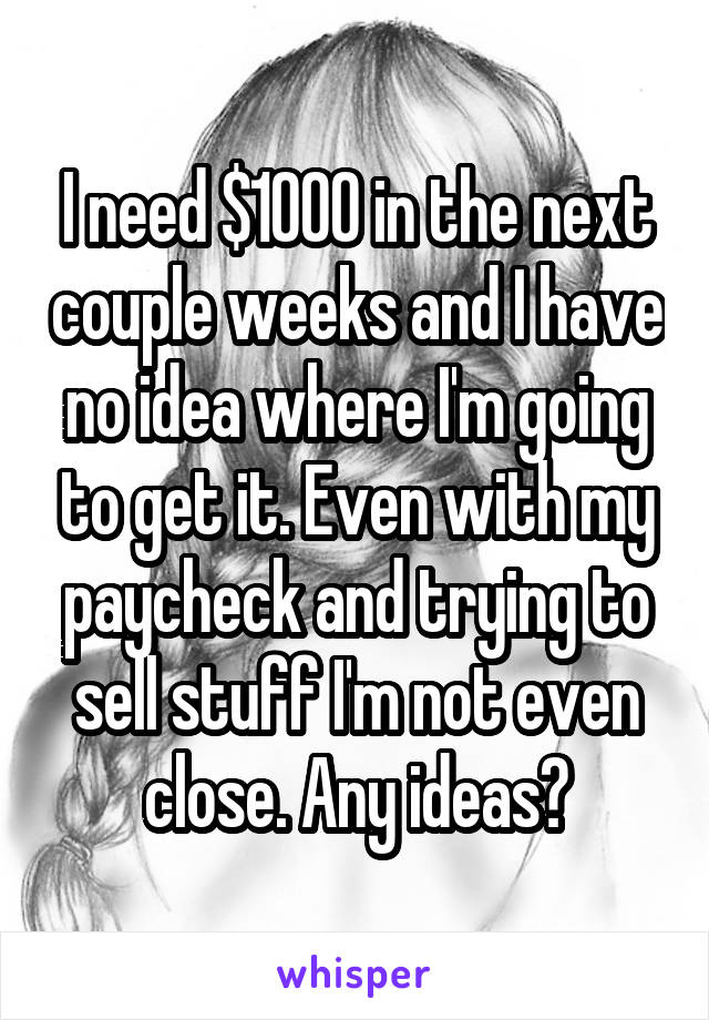 I need $1000 in the next couple weeks and I have no idea where I'm going to get it. Even with my paycheck and trying to sell stuff I'm not even close. Any ideas?