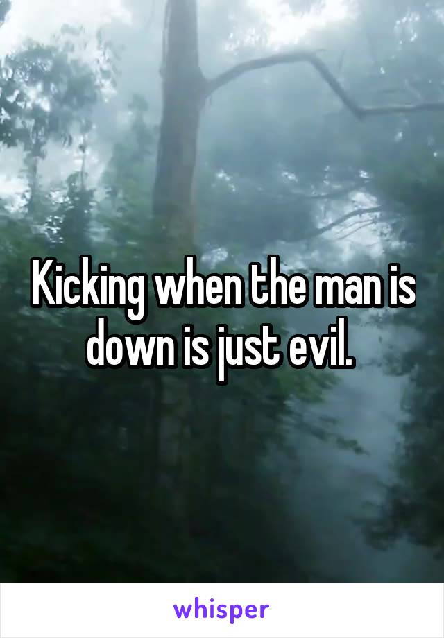Kicking when the man is down is just evil. 