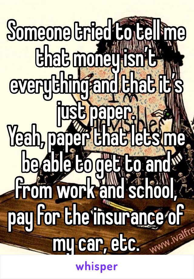 Someone tried to tell me that money isn’t everything and that it’s just paper.
Yeah, paper that lets me be able to get to and from work and school, pay for the insurance of my car, etc.